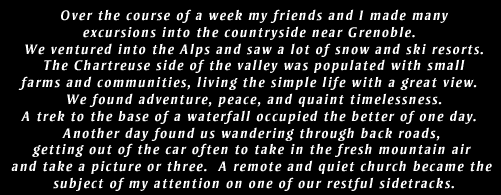 Over the course of a week my friends and I made many excursions into the countryside near Grenoble.  We ventured into the Alps and saw a lot of snow and ski resorts. The Chartreuse side of the valley was populated with smallfarms and communities, living the simple life with a great view. We found adventure, peace, and quaint timelessness. A trek to the base of a waterfall occupied the better of one day.  Another day found us wandering through back roads, getting out of the car often to take in the fresh mountain air and take a picture or three.  A remote and quiet church became the subject of my attention on one of our restful sidetracks.